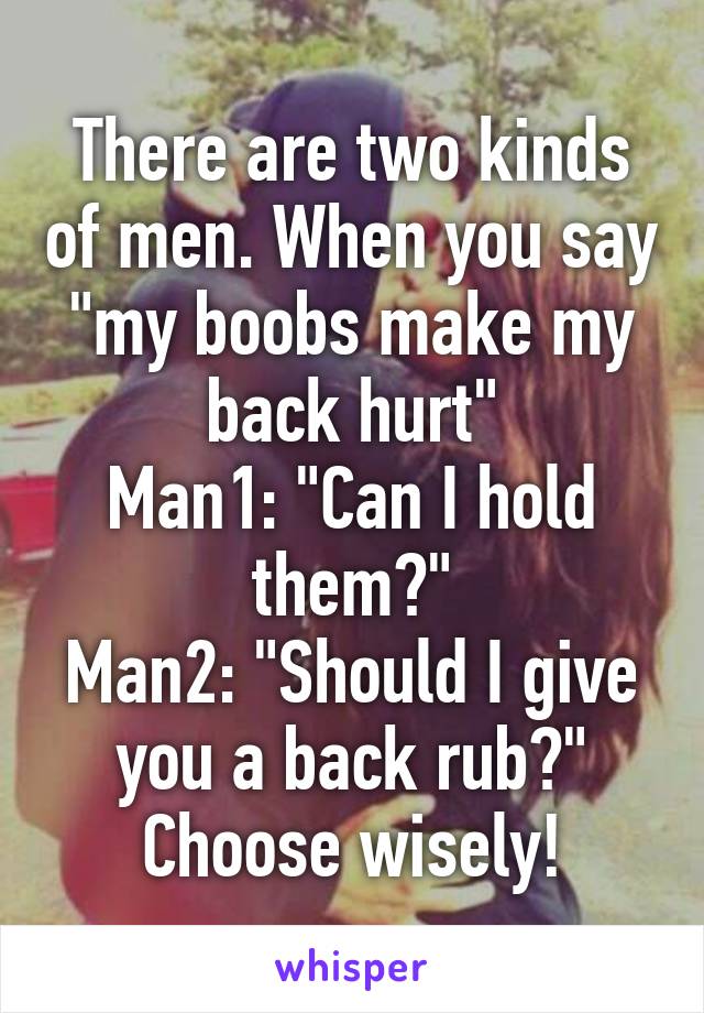 There are two kinds of men. When you say "my boobs make my back hurt"
Man1: "Can I hold them?"
Man2: "Should I give you a back rub?"
Choose wisely!
