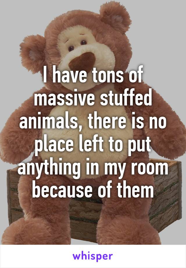 I have tons of massive stuffed animals, there is no place left to put anything in my room because of them