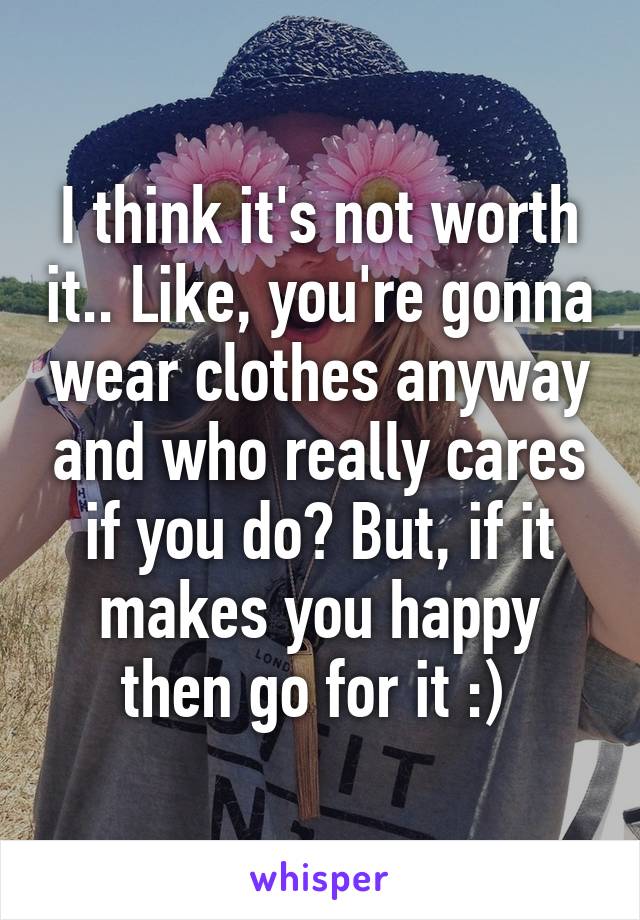 I think it's not worth it.. Like, you're gonna wear clothes anyway and who really cares if you do? But, if it makes you happy then go for it :) 