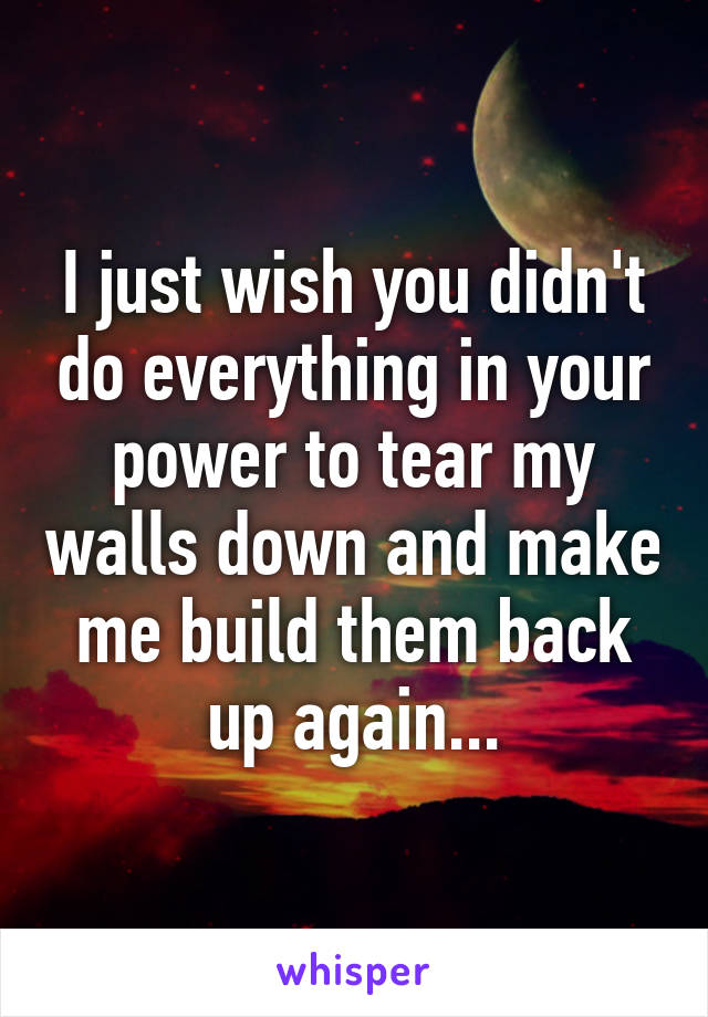 I just wish you didn't do everything in your power to tear my walls down and make me build them back up again...