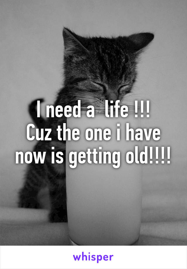 I need a  life !!!
Cuz the one i have now is getting old!!!!