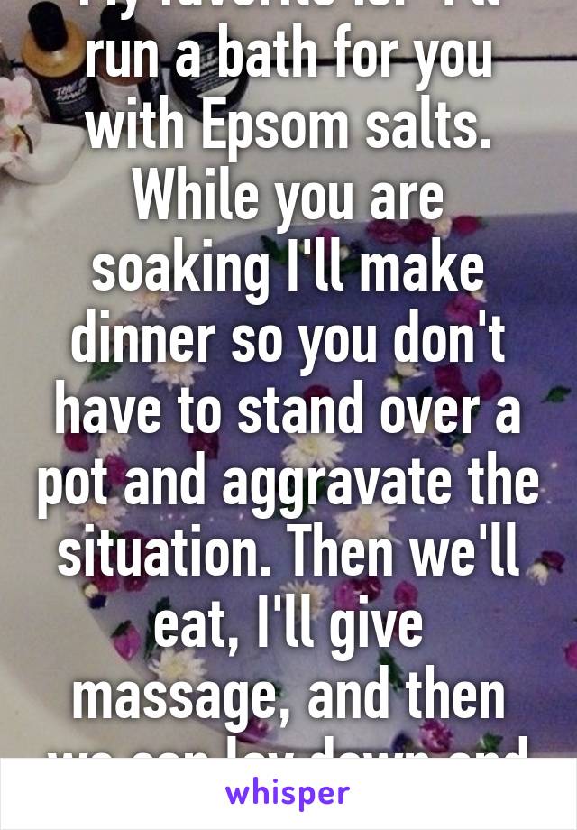My favorite is: "I'll run a bath for you with Epsom salts. While you are soaking I'll make dinner so you don't have to stand over a pot and aggravate the situation. Then we'll eat, I'll give massage, and then we can lay down and watch TV."