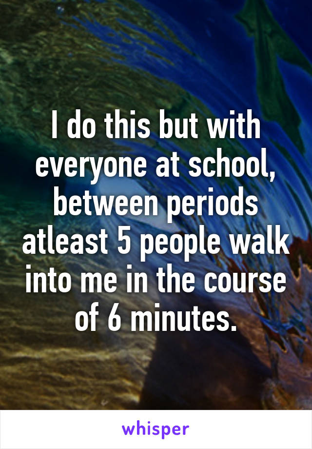 I do this but with everyone at school, between periods atleast 5 people walk into me in the course of 6 minutes.
