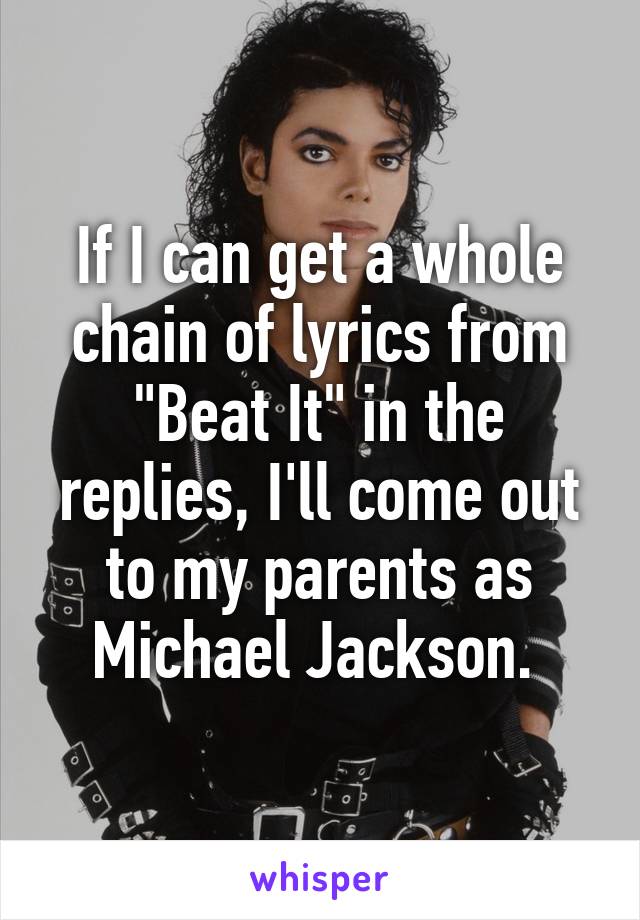 If I can get a whole chain of lyrics from "Beat It" in the replies, I'll come out to my parents as Michael Jackson. 