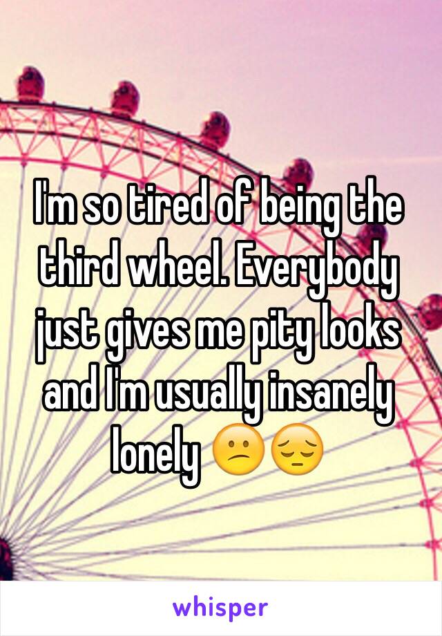 I'm so tired of being the third wheel. Everybody just gives me pity looks and I'm usually insanely lonely 😕😔