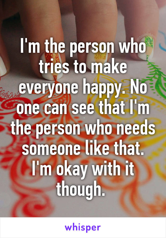 I'm the person who tries to make everyone happy. No one can see that I'm the person who needs someone like that. I'm okay with it though. 
