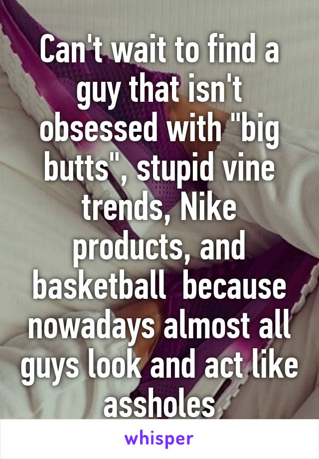 Can't wait to find a guy that isn't obsessed with "big butts", stupid vine trends, Nike products, and basketball  because nowadays almost all guys look and act like assholes