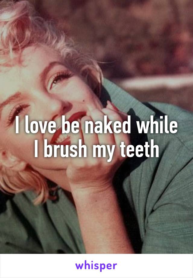 I love be naked while I brush my teeth