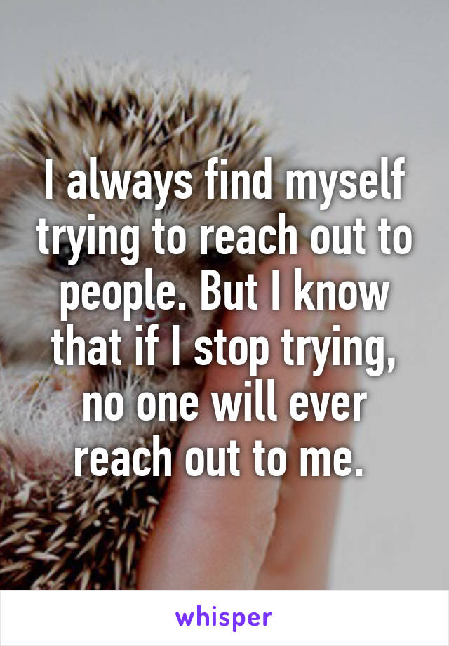 I always find myself trying to reach out to people. But I know that if I stop trying, no one will ever reach out to me. 