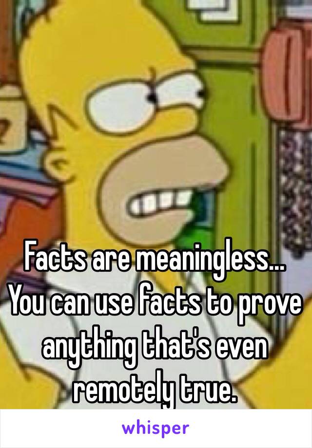 Facts are meaningless... 
You can use facts to prove anything that's even remotely true. 