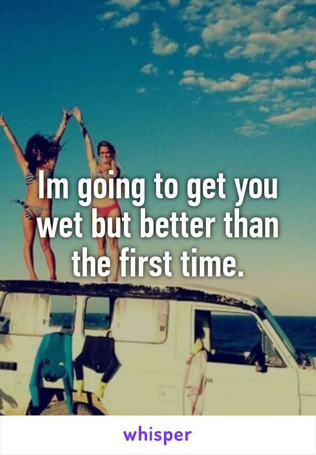 Im going to get you wet but better than the first time.
