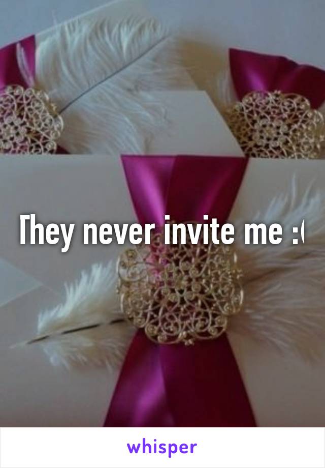 They never invite me :(