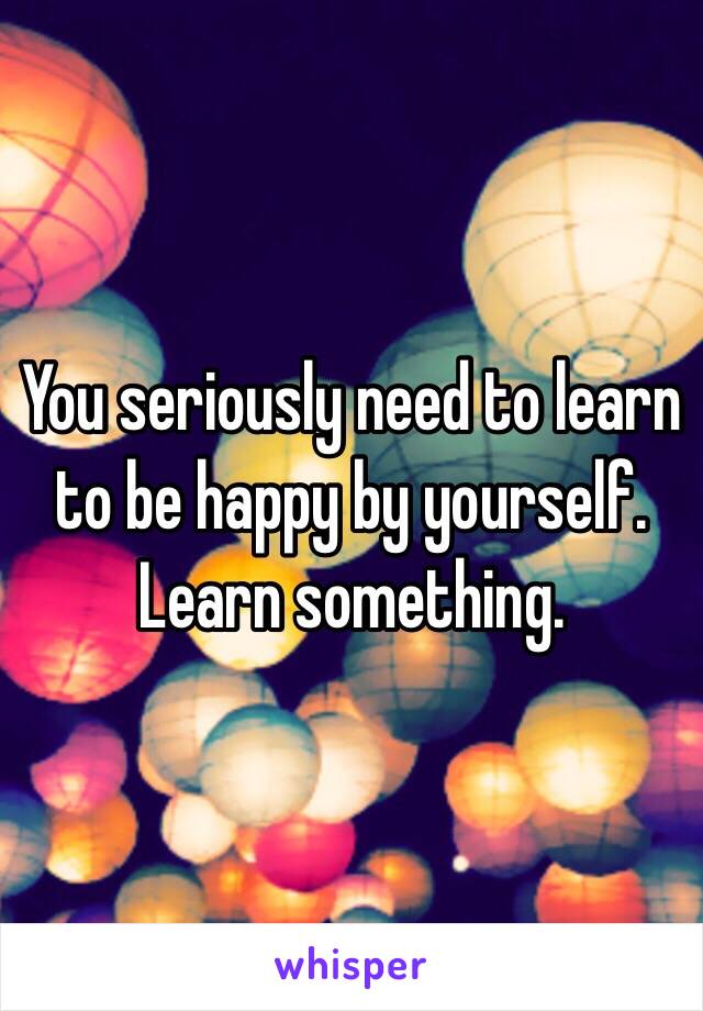 You seriously need to learn to be happy by yourself. Learn something. 