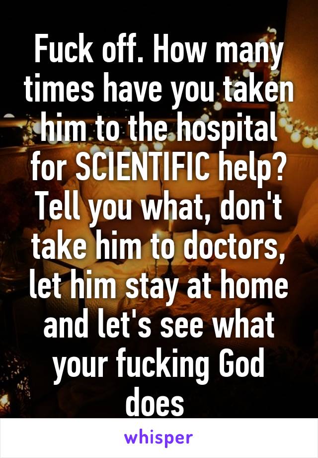 Fuck off. How many times have you taken him to the hospital for SCIENTIFIC help? Tell you what, don't take him to doctors, let him stay at home and let's see what your fucking God does 