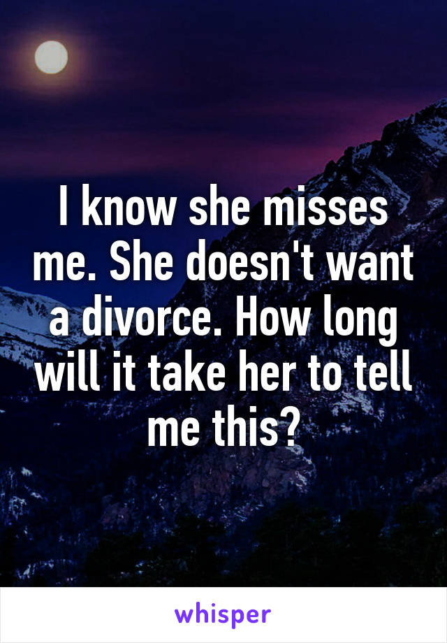 I know she misses me. She doesn't want a divorce. How long will it take her to tell me this?