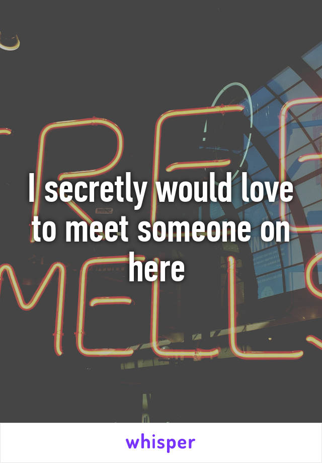 I secretly would love to meet someone on here 