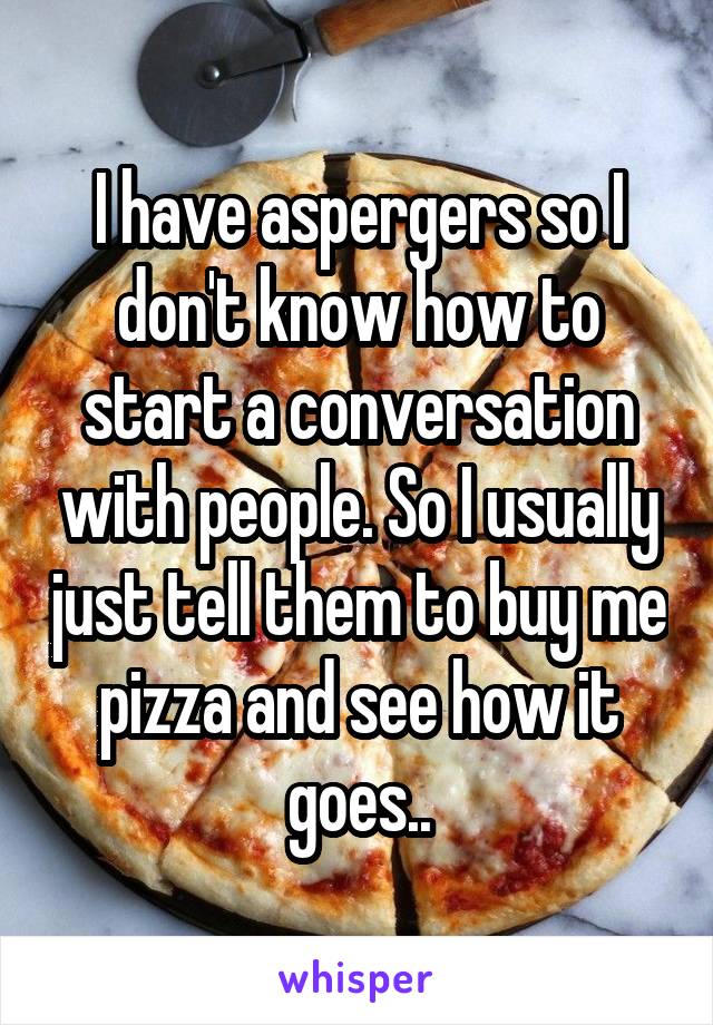 I have aspergers so I don't know how to start a conversation with people. So I usually just tell them to buy me pizza and see how it goes..