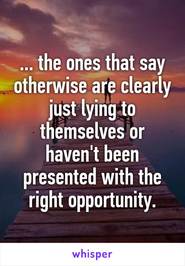 ... the ones that say otherwise are clearly just lying to themselves or haven't been presented with the right opportunity.