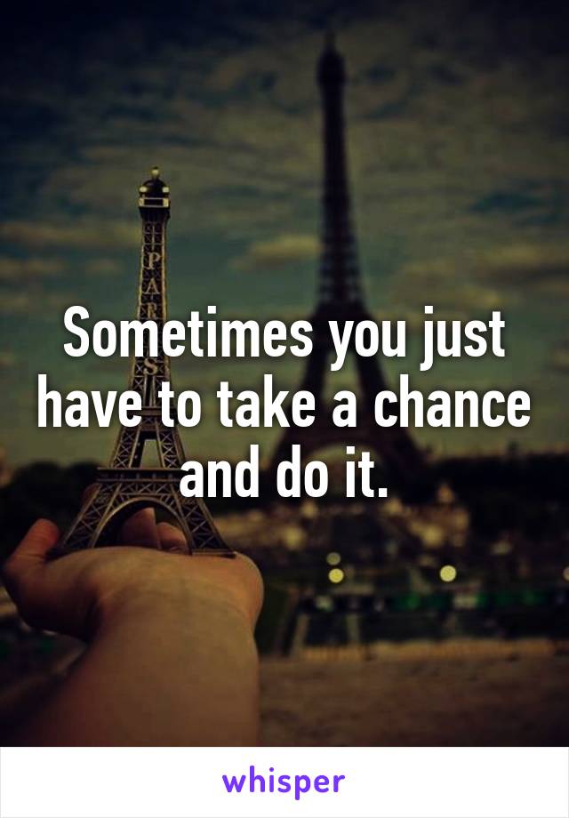 Sometimes you just have to take a chance and do it.