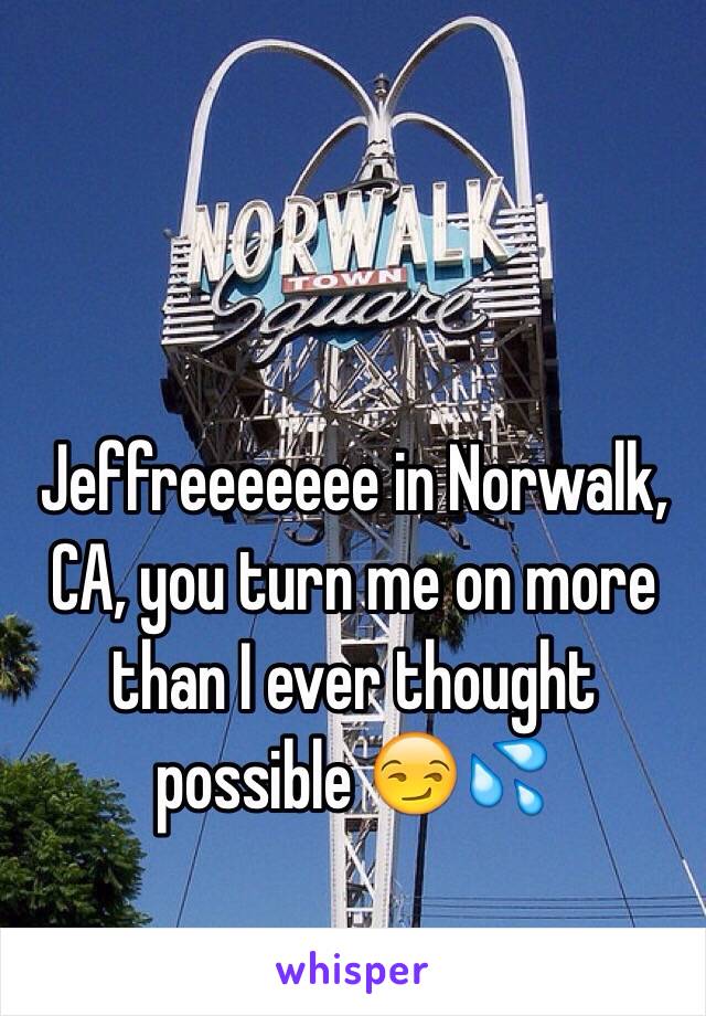 Jeffreeeeeee in Norwalk, CA, you turn me on more than I ever thought possible 😏💦