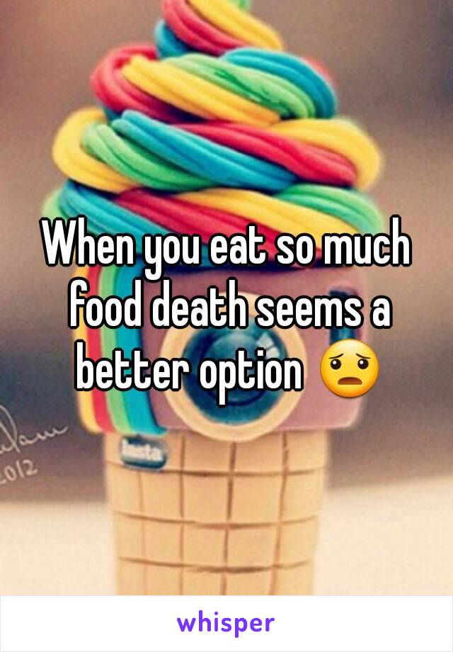 When you eat so much food death seems a better option 😦