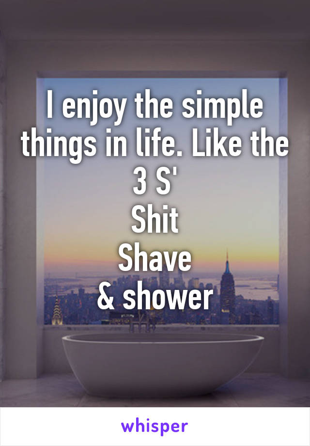 I enjoy the simple things in life. Like the 3 S'
Shit
Shave
& shower
