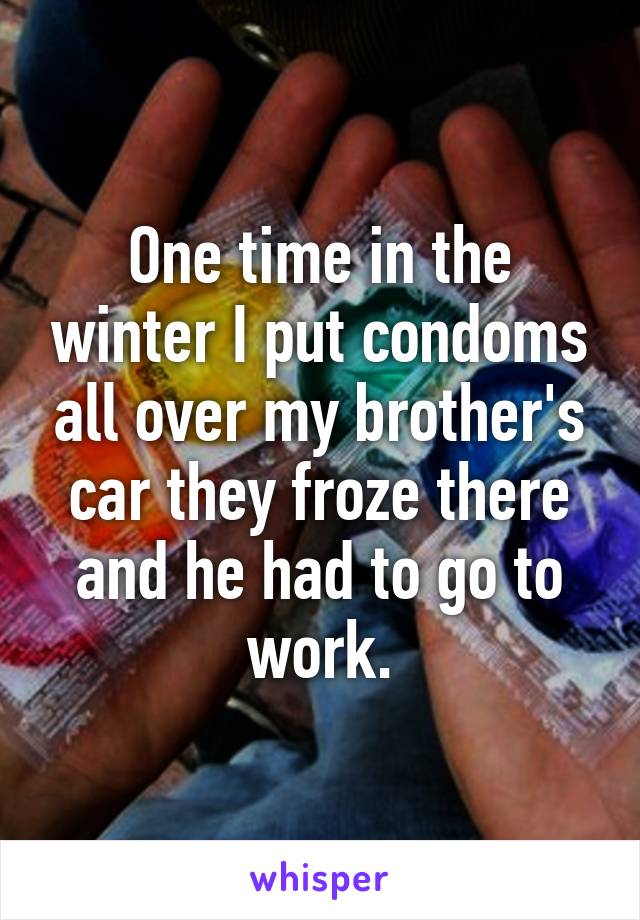 One time in the winter I put condoms all over my brother's car they froze there and he had to go to work.