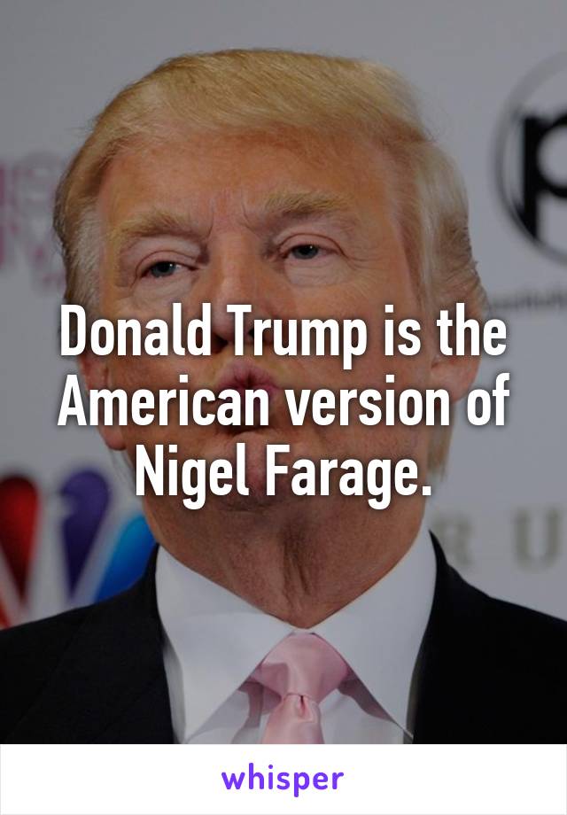 Donald Trump is the American version of Nigel Farage.