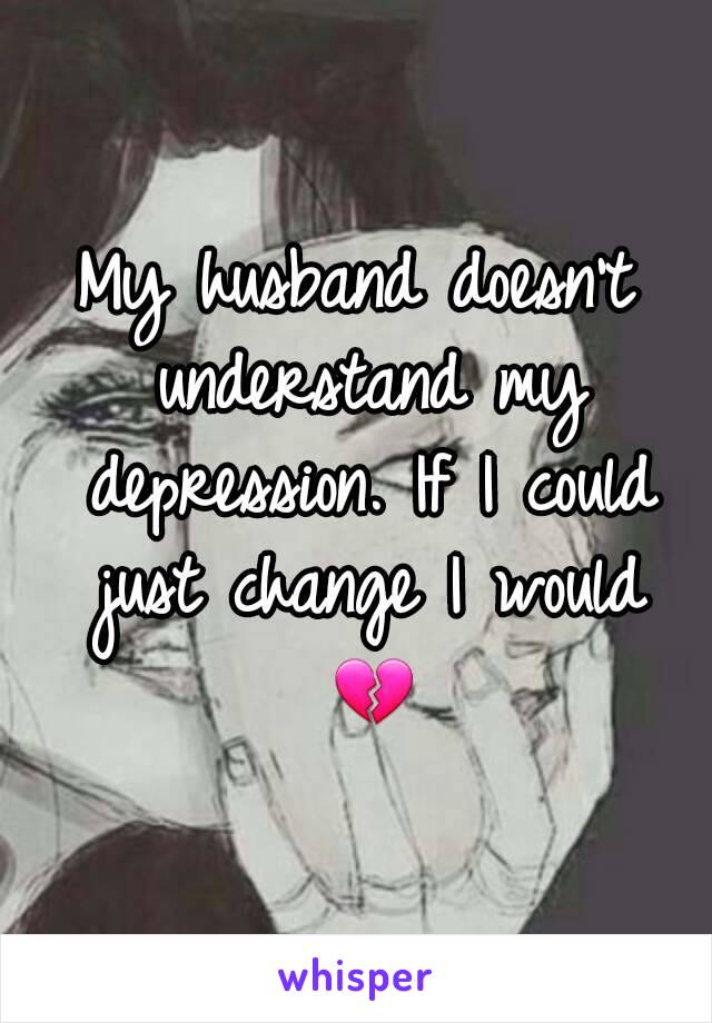 My husband doesn't understand my depression. If I could just change I would 💔