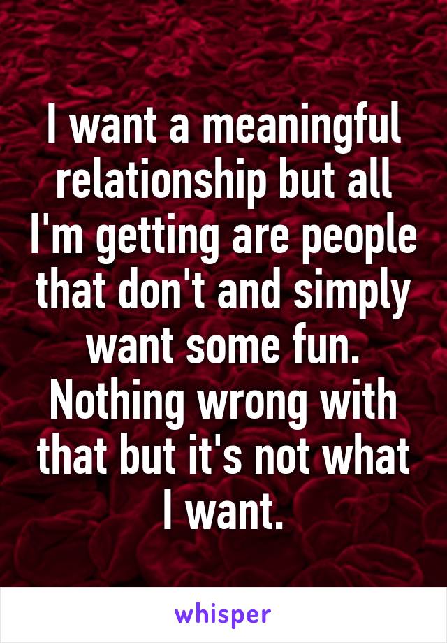 I want a meaningful relationship but all I'm getting are people that don't and simply want some fun. Nothing wrong with that but it's not what I want.