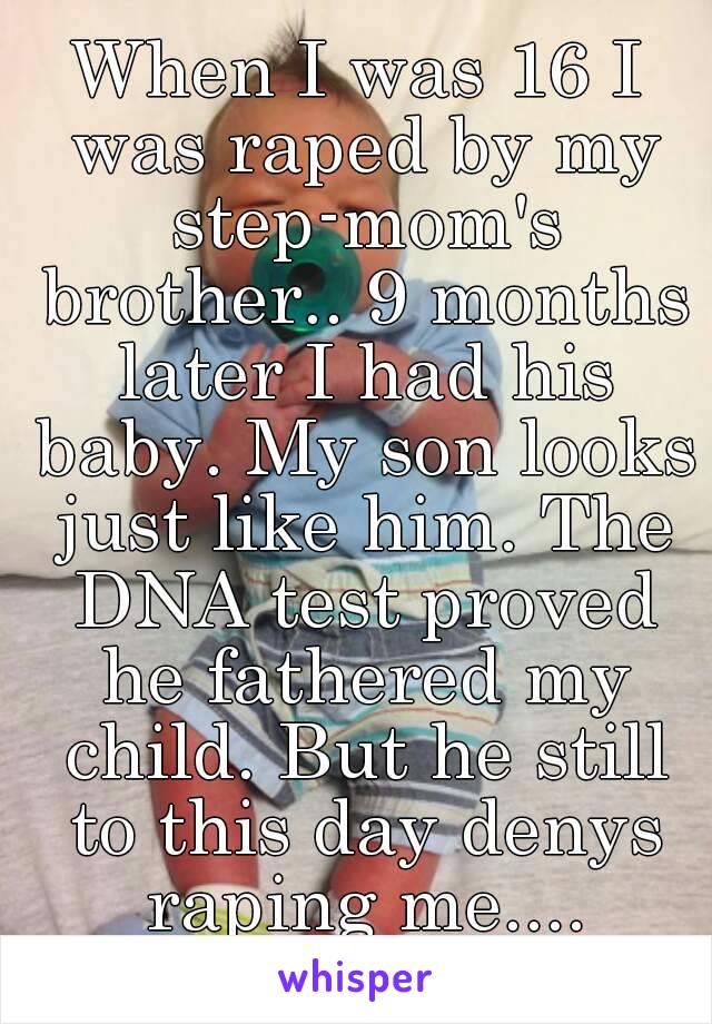 When I was 16 I was raped by my step-mom's brother.. 9 months later I had his baby. My son looks just like him. The DNA test proved he fathered my child. But he still to this day denys raping me....