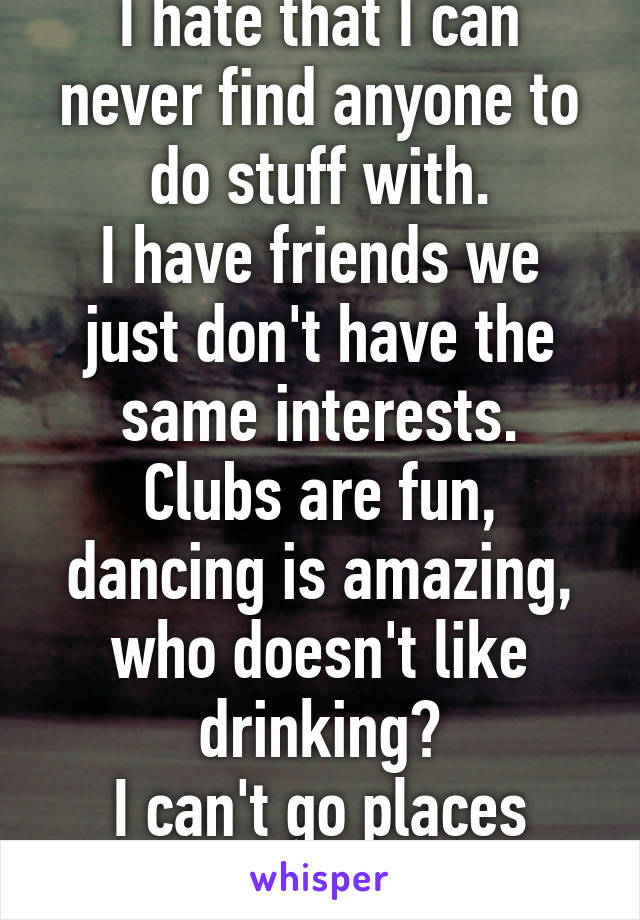I hate that I can never find anyone to do stuff with.
I have friends we just don't have the same interests.
Clubs are fun, dancing is amazing, who doesn't like drinking?
I can't go places alone!!