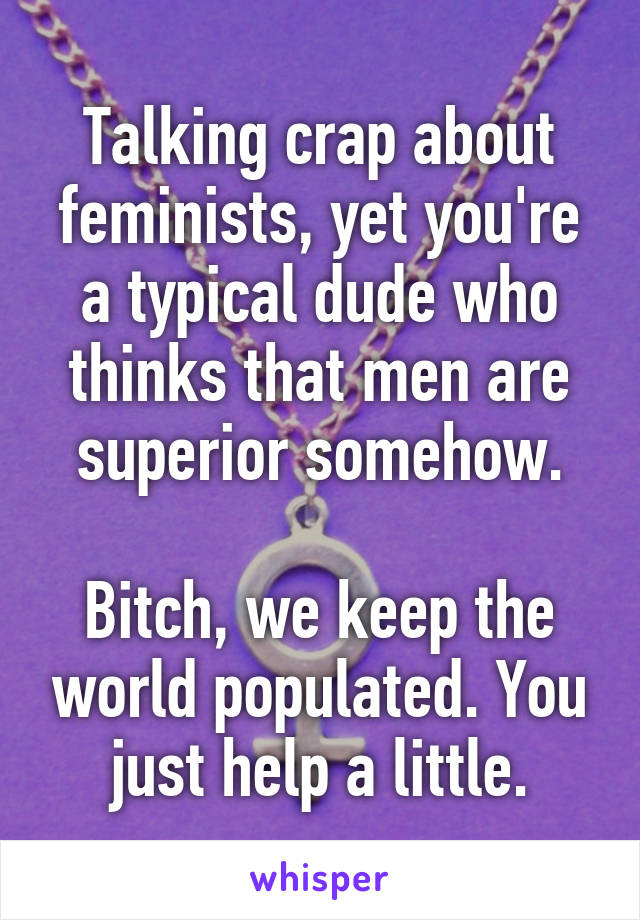 Talking crap about feminists, yet you're a typical dude who thinks that men are superior somehow.

Bitch, we keep the world populated. You just help a little.