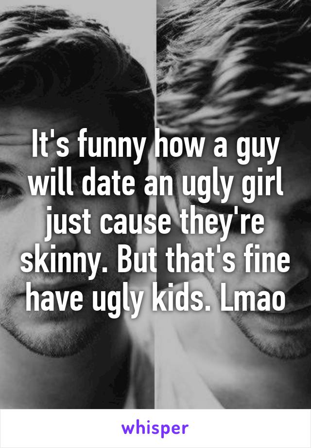 It's funny how a guy will date an ugly girl just cause they're skinny. But that's fine have ugly kids. Lmao