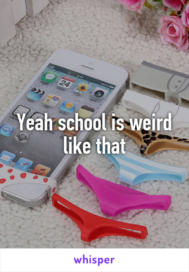 Yeah school is weird like that