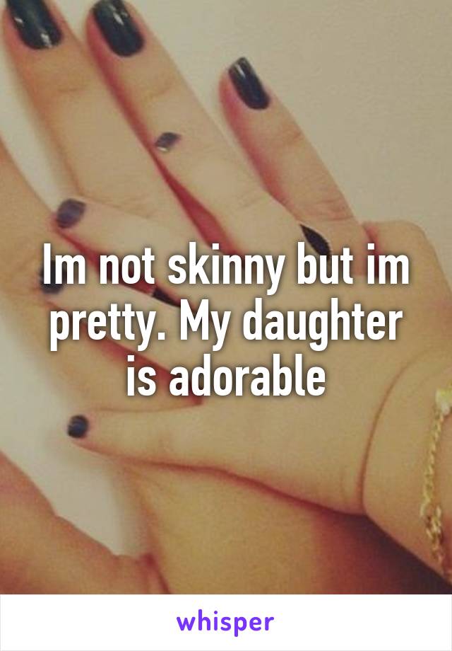 Im not skinny but im pretty. My daughter is adorable