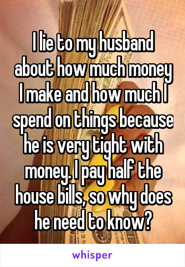 I lie to my husband about how much money I make and how much I spend on things because he is very tight with money. I pay half the house bills, so why does he need to know?