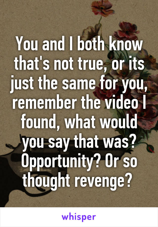 You and I both know that's not true, or its just the same for you, remember the video I found, what would you say that was? Opportunity? Or so thought revenge? 