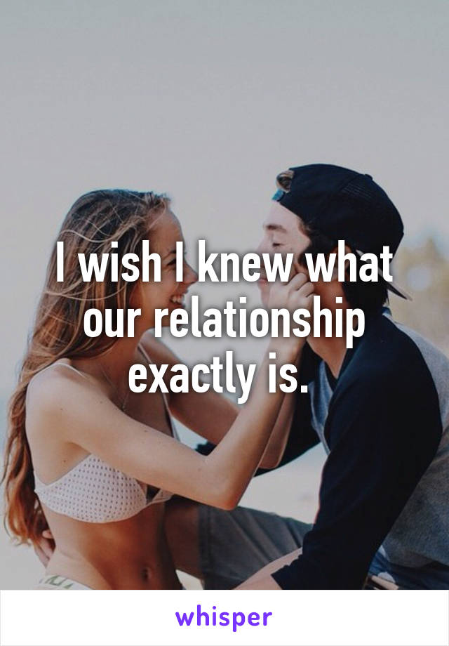 I wish I knew what our relationship exactly is. 