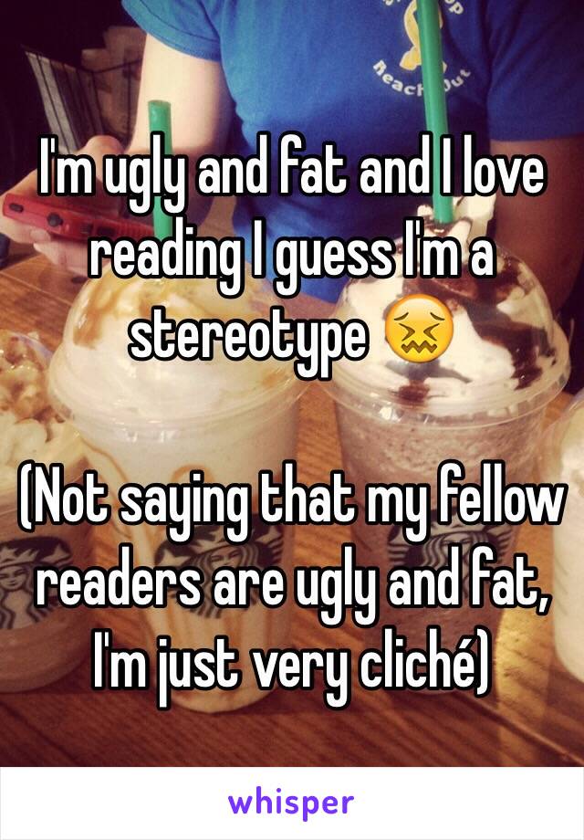 I'm ugly and fat and I love reading I guess I'm a stereotype 😖

(Not saying that my fellow readers are ugly and fat, I'm just very cliché)