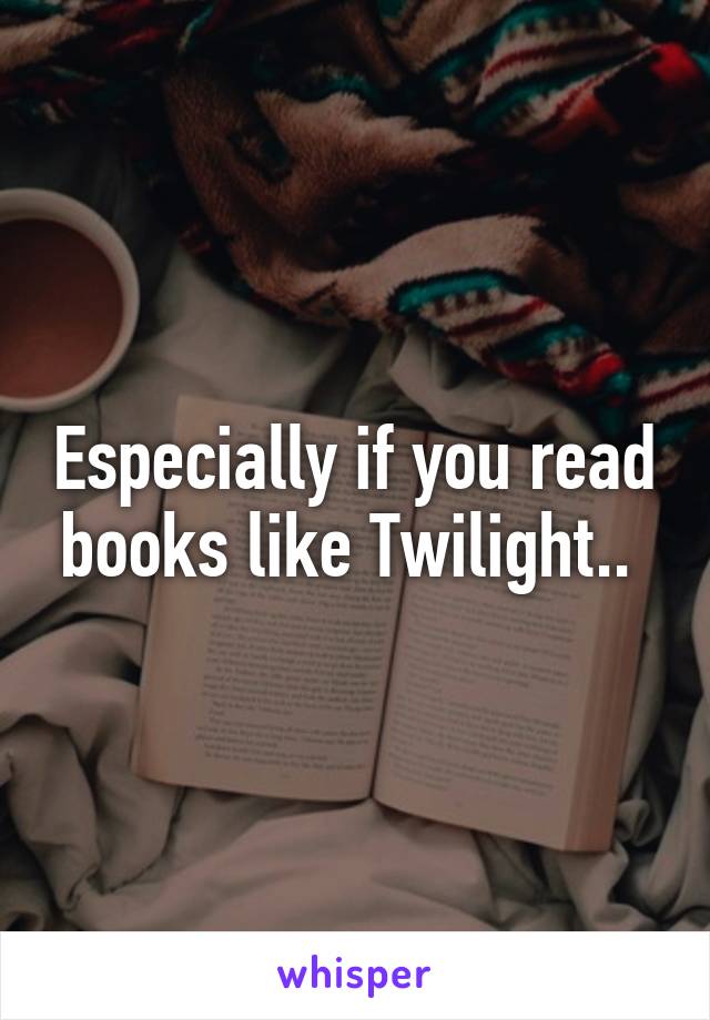 Especially if you read books like Twilight.. 