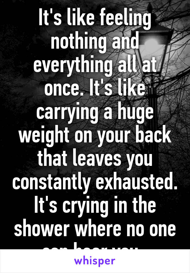 It's like feeling nothing and everything all at once. It's like carrying a huge weight on your back that leaves you constantly exhausted. It's crying in the shower where no one can hear you. 