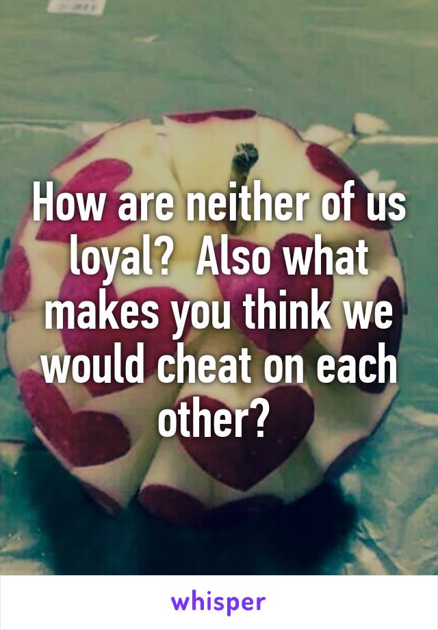 How are neither of us loyal?  Also what makes you think we would cheat on each other? 