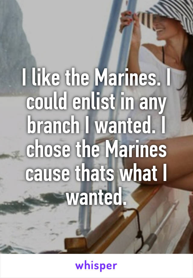 I like the Marines. I could enlist in any branch I wanted. I chose the Marines cause thats what I wanted.