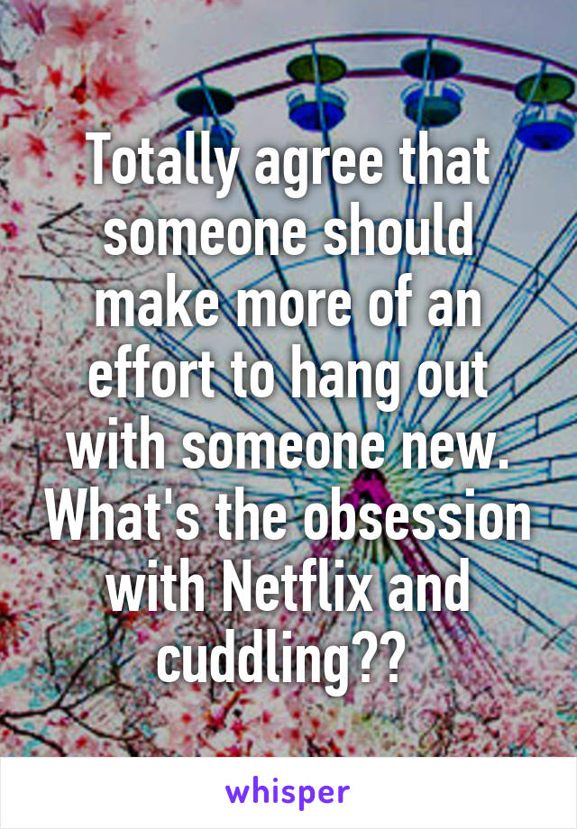 Totally agree that someone should make more of an effort to hang out with someone new. What's the obsession with Netflix and cuddling?? 