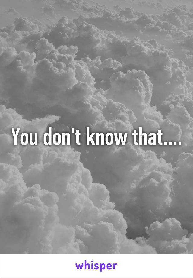 You don't know that....