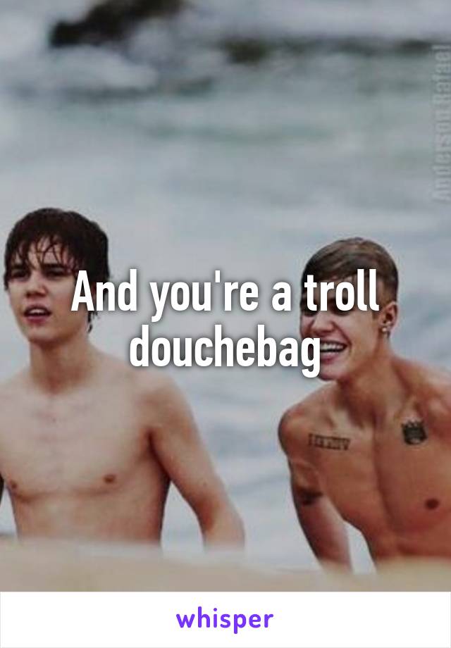 And you're a troll douchebag