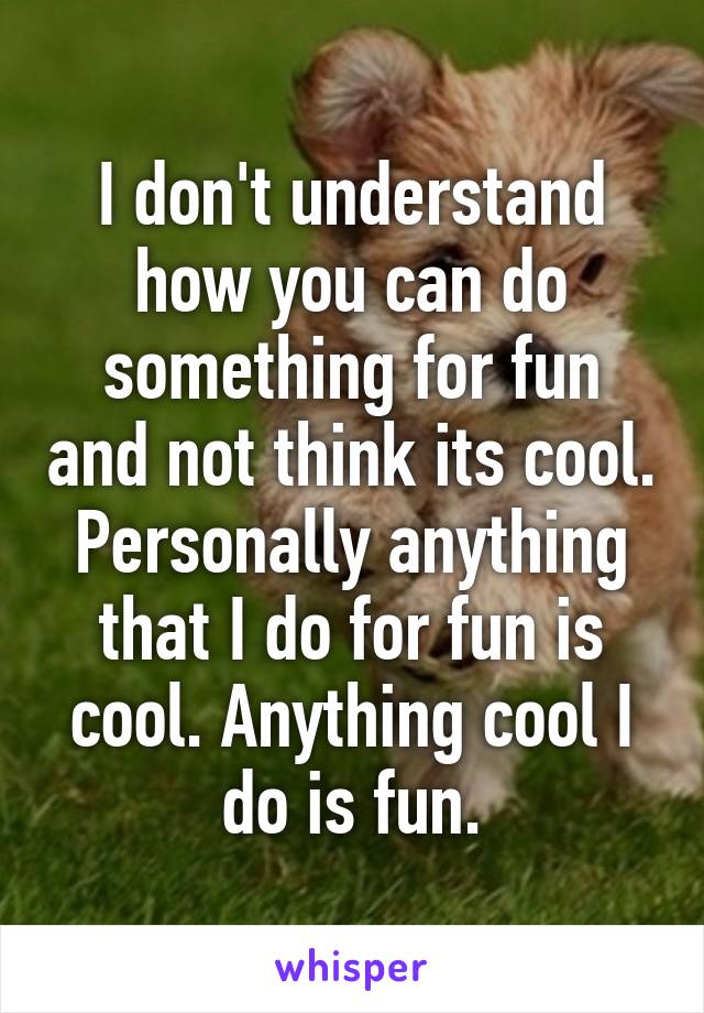 I don't understand how you can do something for fun and not think its cool. Personally anything that I do for fun is cool. Anything cool I do is fun.