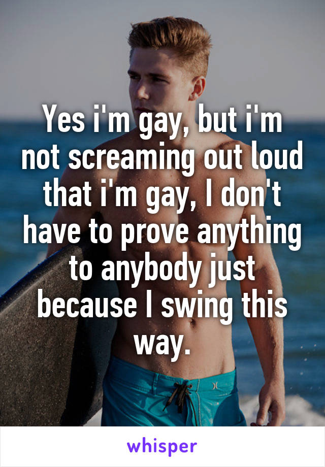 Yes i'm gay, but i'm not screaming out loud that i'm gay, I don't have to prove anything to anybody just because I swing this way.