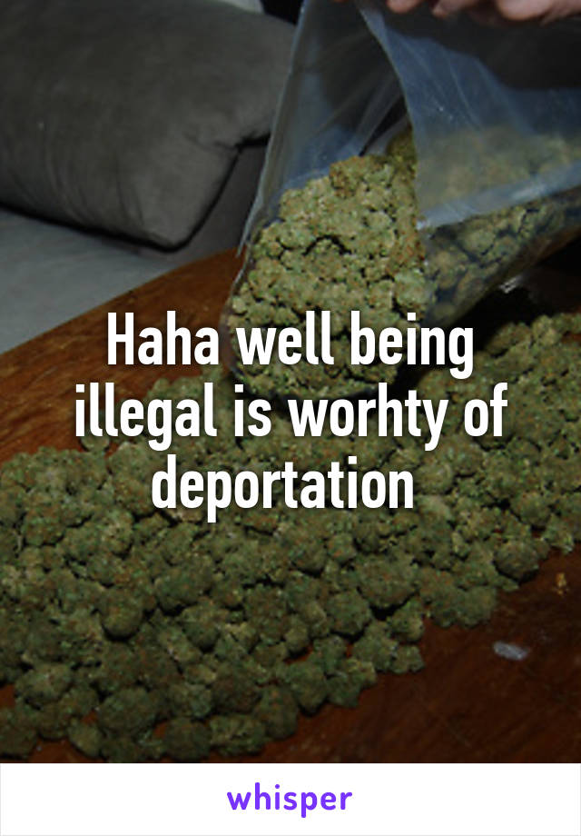 Haha well being illegal is worhty of deportation 